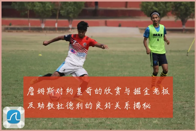 詹姆斯对约基奇的欣赏与掘金老板及助教杜德利的良好关系揭秘