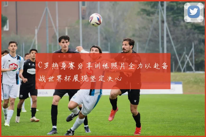 C罗热身赛分享训练照片全力以赴备战世界杯展现坚定决心