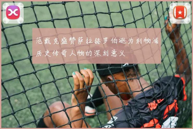 范戴克盛赞萨拉赫罗伯逊为利物浦历史传奇人物的深刻意义
