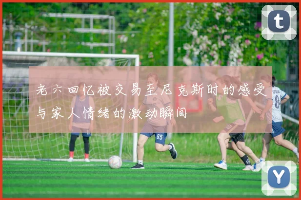 老六回忆被交易至尼克斯时的感受与家人情绪的激动瞬间