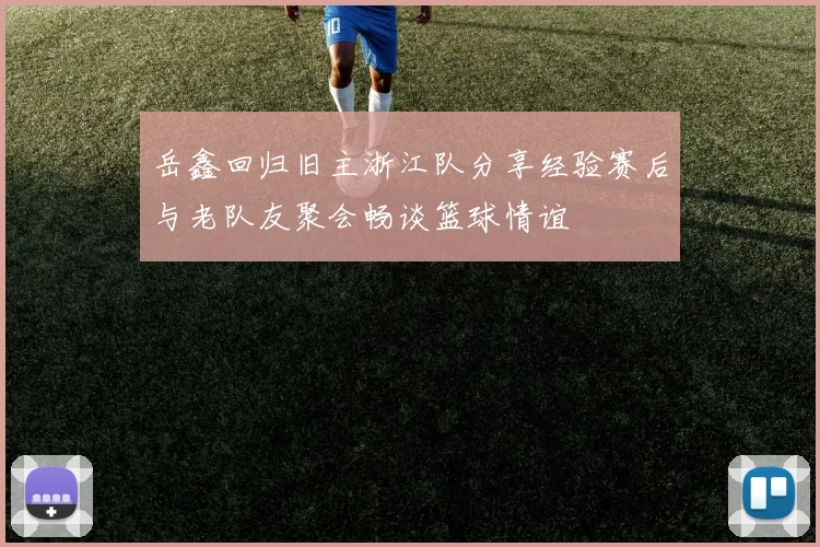岳鑫回归旧主浙江队分享经验赛后与老队友聚会畅谈篮球情谊