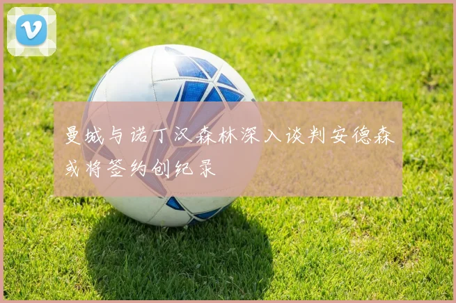 曼城与诺丁汉森林深入谈判安德森或将签约创纪录