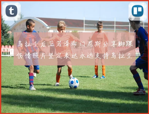 乌拉圭后卫若泽希门尼斯分享脚踝伤情照片坚定表达永远支持乌拉圭