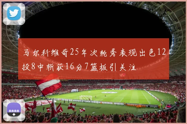 马尔科维奇25年次轮秀表现出色12投8中斩获16分7篮板引关注