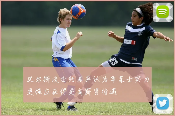 皮尔斯谈合约差异认为华莱士实力更强应获得更高薪资待遇