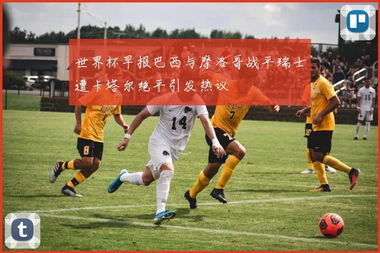 世界杯早报巴西与摩洛哥战平瑞士遭卡塔尔绝平引发热议