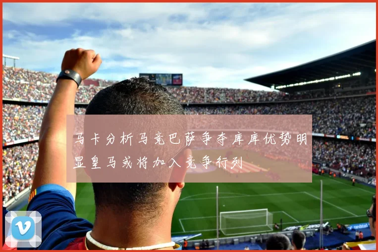 马卡分析马竞巴萨争夺库库优势明显皇马或将加入竞争行列