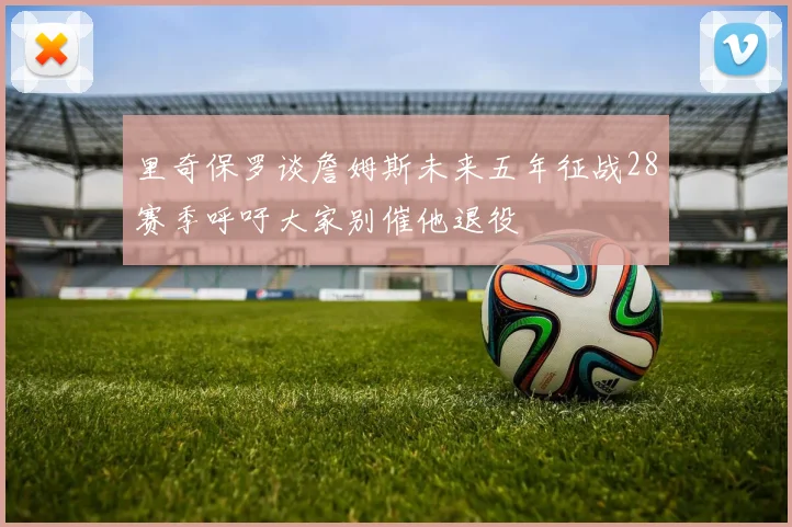 里奇保罗谈詹姆斯未来五年征战28赛季呼吁大家别催他退役