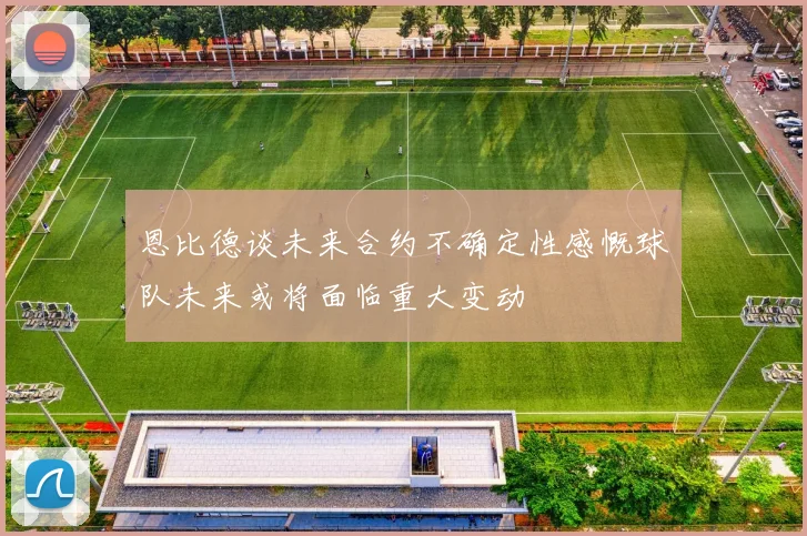 恩比德谈未来合约不确定性感慨球队未来或将面临重大变动