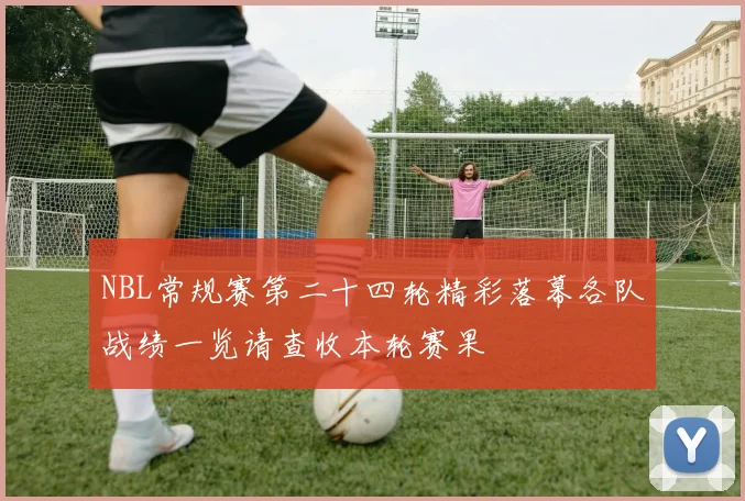 NBL常规赛第二十四轮精彩落幕各队战绩一览请查收本轮赛果