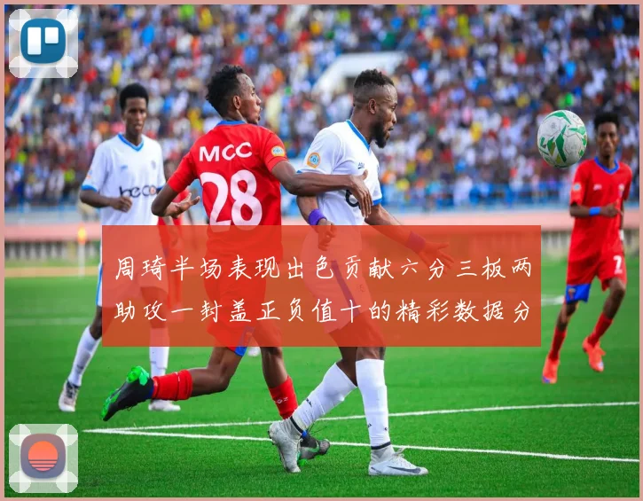 周琦半场表现出色贡献六分三板两助攻一封盖正负值十的精彩数据分析