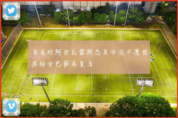 马竞对阿尔瓦雷斯态度冷淡不愿将其转会巴萨或皇马