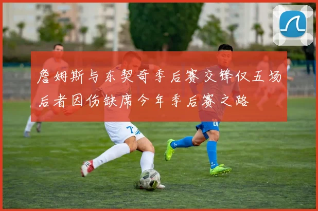 詹姆斯与东契奇季后赛交锋仅五场后者因伤缺席今年季后赛之路