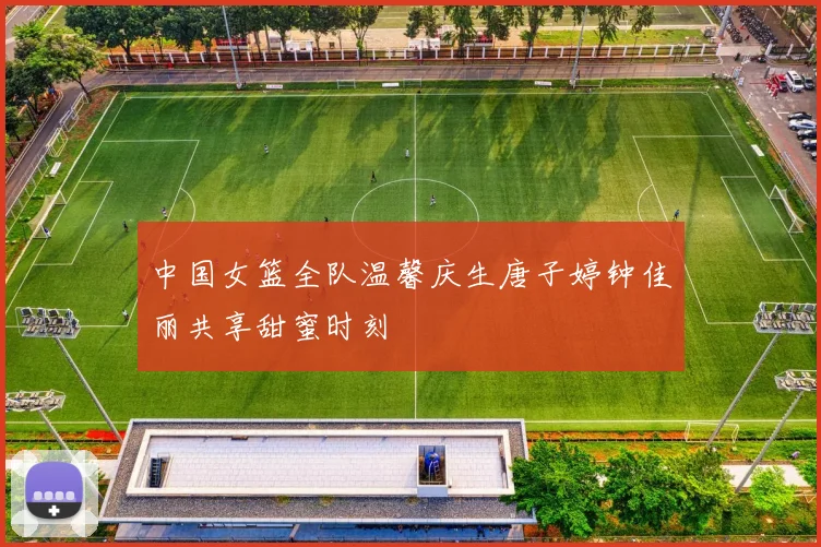 中国女篮全队温馨庆生唐子婷钟佳丽共享甜蜜时刻