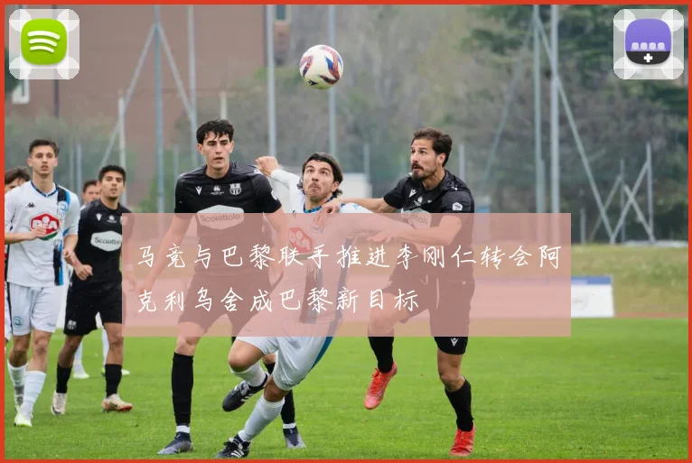 马竞与巴黎联手推进李刚仁转会阿克利乌舍成巴黎新目标