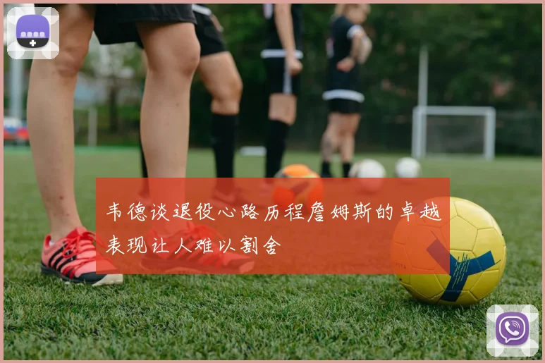 韦德谈退役心路历程詹姆斯的卓越表现让人难以割舍
