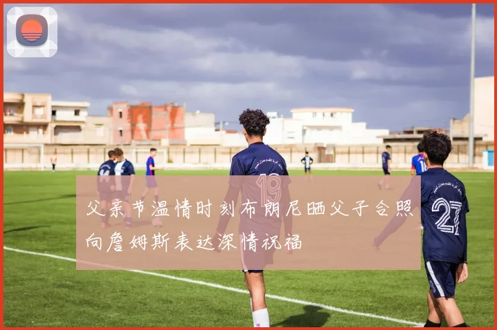 父亲节温情时刻布朗尼晒父子合照向詹姆斯表达深情祝福