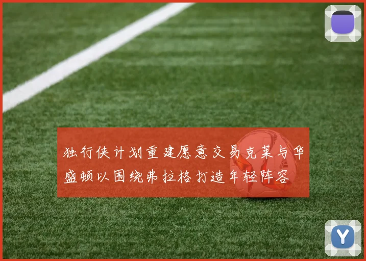 独行侠计划重建愿意交易克莱与华盛顿以围绕弗拉格打造年轻阵容