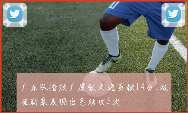广东队惜败广厦张文逸贡献14分1板崔新泉表现出色助攻5次