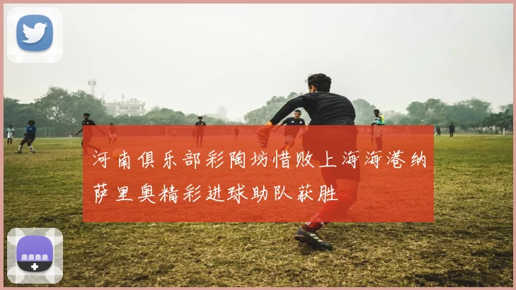 河南俱乐部彩陶坊惜败上海海港纳萨里奥精彩进球助队获胜