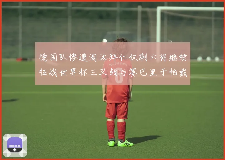 德国队惨遭淘汰拜仁仅剩六将继续征战世界杯三叉戟与赛巴里于帕戴维斯携手出战