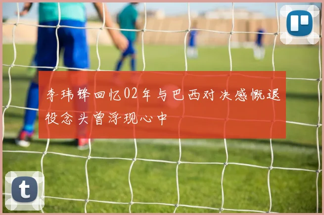 李玮锋回忆02年与巴西对决感慨退役念头曾浮现心中